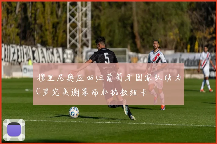 穆里尼奥应回归葡萄牙国家队助力C罗完美谢幕而非执教纽卡