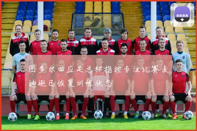 图多尔回应足总杯指控专注比赛麦迪逊已恢复训练状态