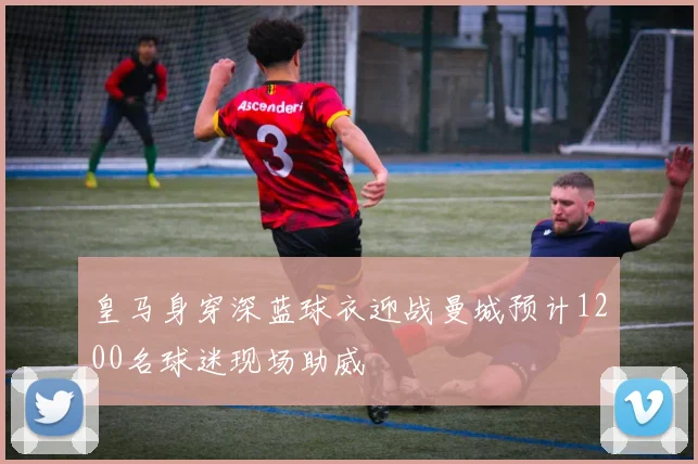 皇马身穿深蓝球衣迎战曼城预计1200名球迷现场助威