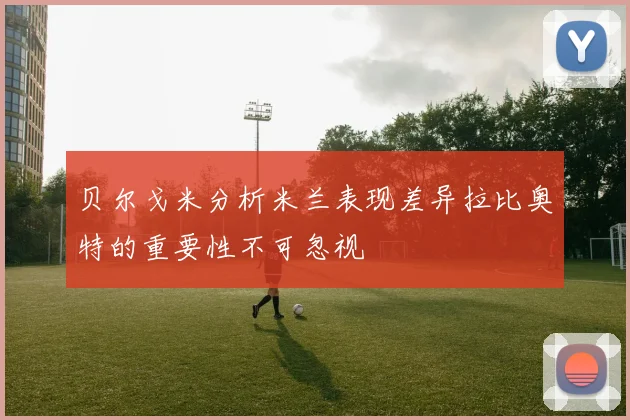 贝尔戈米分析米兰表现差异拉比奥特的重要性不可忽视