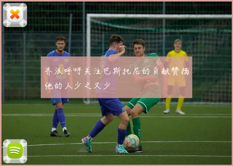齐沃呼吁关注巴斯托尼的贡献赞扬他的人少之又少