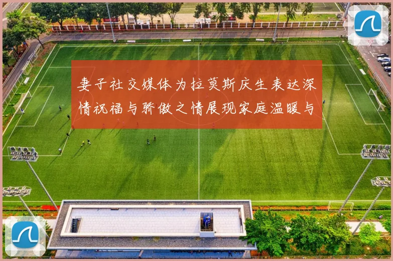 妻子社交媒体为拉莫斯庆生表达深情祝福与骄傲之情展现家庭温暖与支持