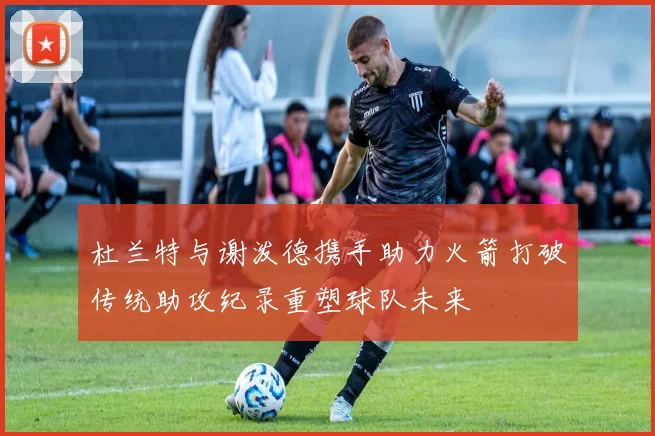 杜兰特与谢泼德携手助力火箭打破传统助攻纪录重塑球队未来