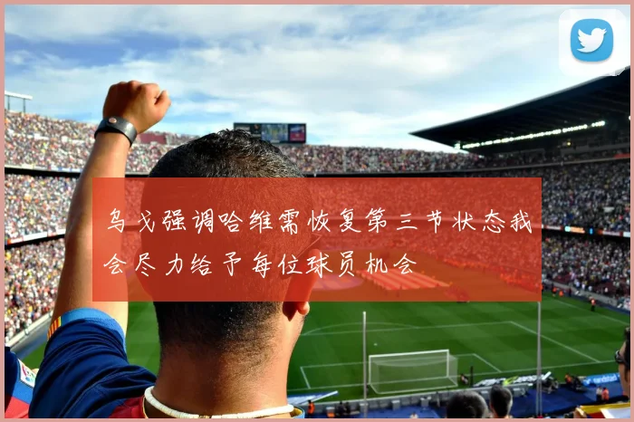 乌戈强调哈维需恢复第三节状态我会尽力给予每位球员机会