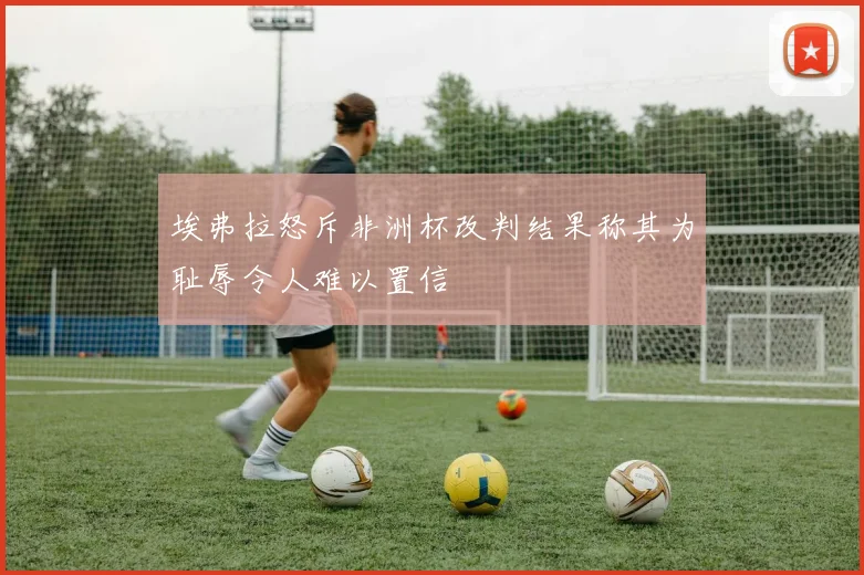 埃弗拉怒斥非洲杯改判结果称其为耻辱令人难以置信