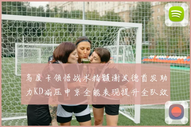 乌度卡领悟战术精髓谢泼德首发助力KD减压申京全能表现提升全队效率