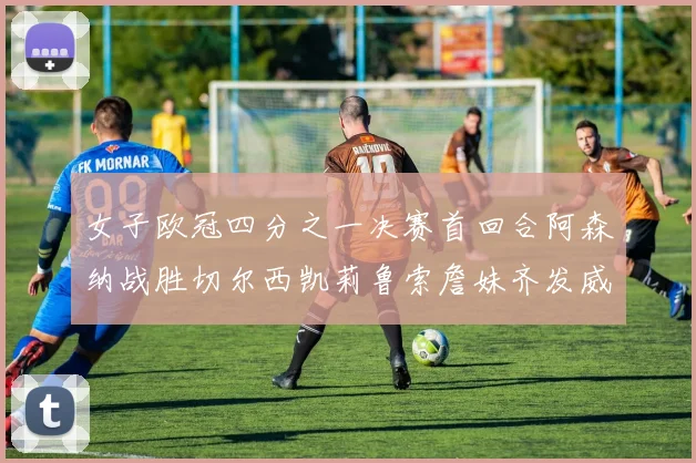 女子欧冠四分之一决赛首回合阿森纳战胜切尔西凯莉鲁索詹妹齐发威