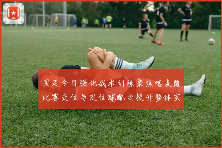 国足今日强化战术训练聚焦喀麦隆比赛走位与定位球配合提升整体实力