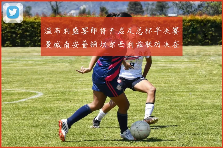 温布利盛宴即将开启足总杯半决赛曼城南安普顿切尔西利兹联对决在即