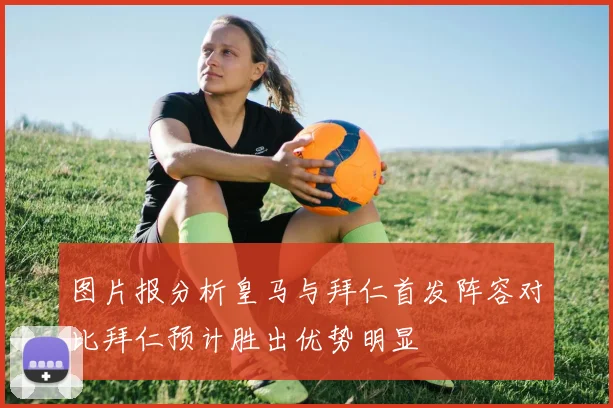 图片报分析皇马与拜仁首发阵容对比拜仁预计胜出优势明显