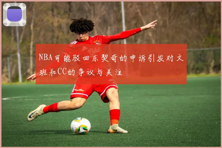 NBA可能驳回东契奇的申诉引发对文班和CC的争议与关注