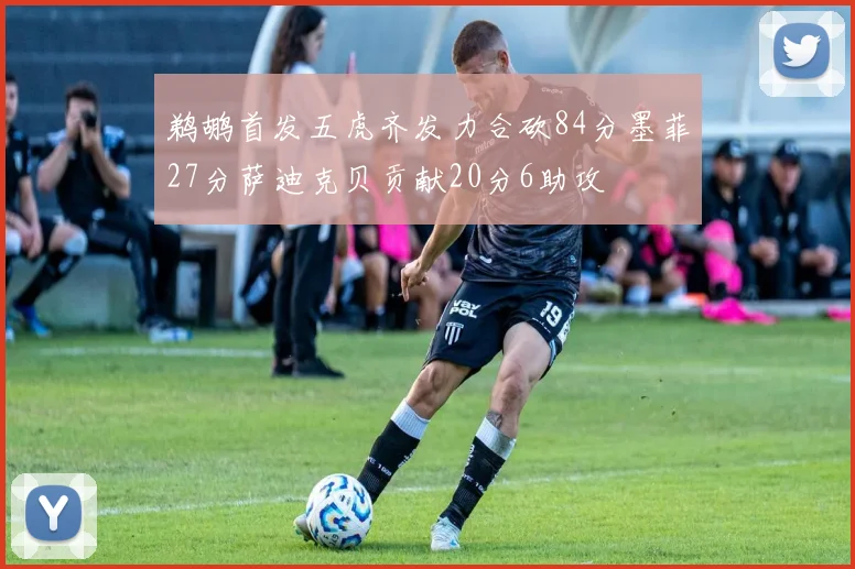 鹈鹕首发五虎齐发力合砍84分墨菲27分萨迪克贝贡献20分6助攻