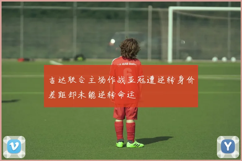 吉达联合主场作战亚冠遭逆转身价差距却未能逆转命运