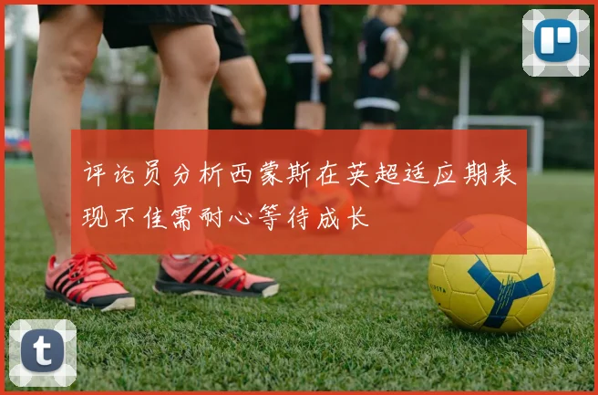 评论员分析西蒙斯在英超适应期表现不佳需耐心等待成长
