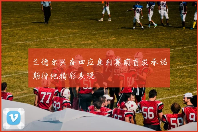 兰德尔兴奋回应康利赛前首发承诺期待他精彩表现