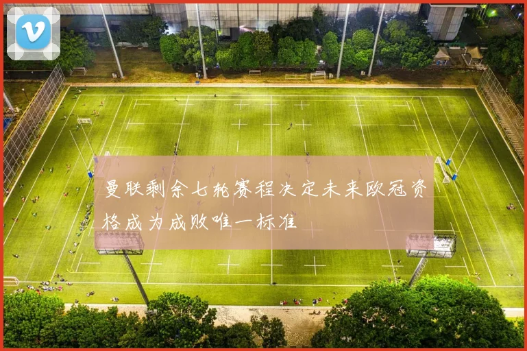 曼联剩余七轮赛程决定未来欧冠资格成为成败唯一标准