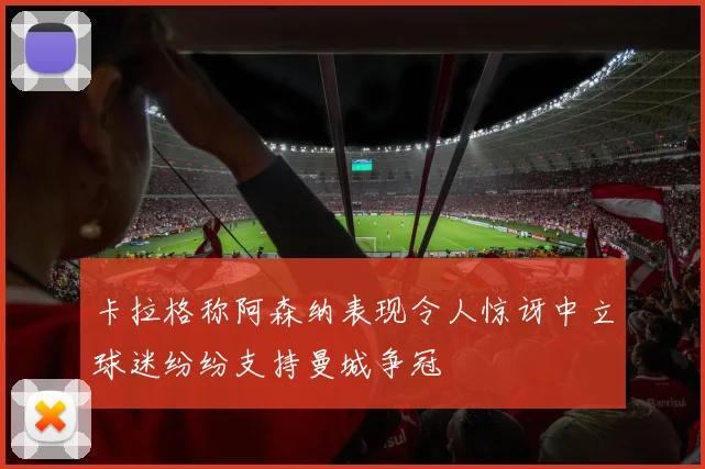 卡拉格称阿森纳表现令人惊讶中立球迷纷纷支持曼城争冠