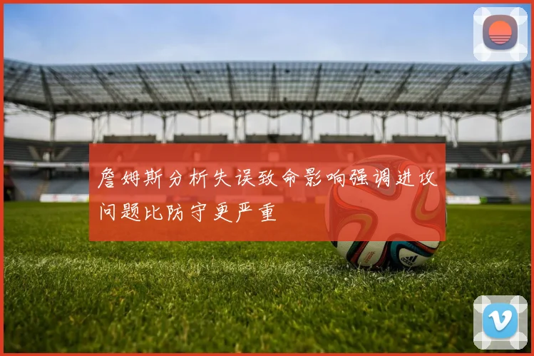 詹姆斯分析失误致命影响强调进攻问题比防守更严重
