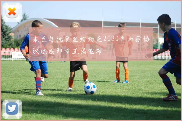 米兰与托莫里续约至2030年加薪协议达成即将正式宣布