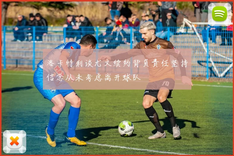 洛卡特利谈尤文续约背负责任坚持信念从未考虑离开球队