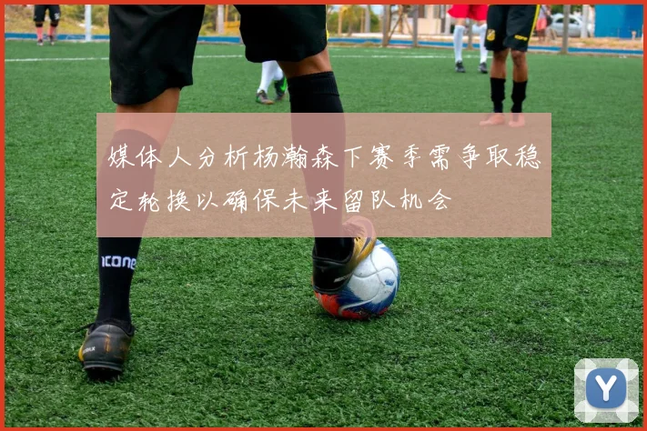 媒体人分析杨瀚森下赛季需争取稳定轮换以确保未来留队机会