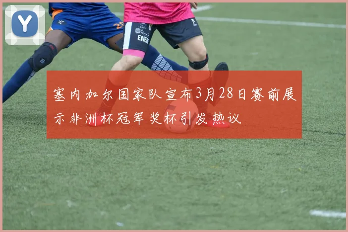 塞内加尔国家队宣布3月28日赛前展示非洲杯冠军奖杯引发热议
